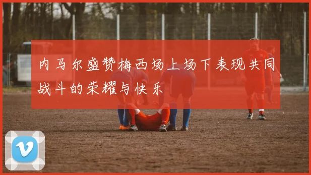 内马尔盛赞梅西场上场下表现共同战斗的荣耀与快乐