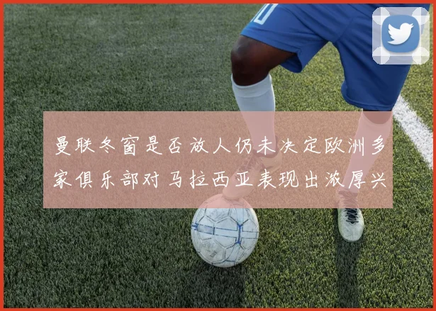 曼联冬窗是否放人仍未决定欧洲多家俱乐部对马拉西亚表现出浓厚兴趣