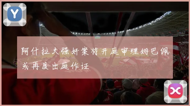 阿什拉夫强奸案将开庭审理姆巴佩或再度出庭作证