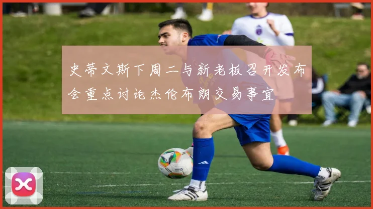 史蒂文斯下周二与新老板召开发布会重点讨论杰伦布朗交易事宜