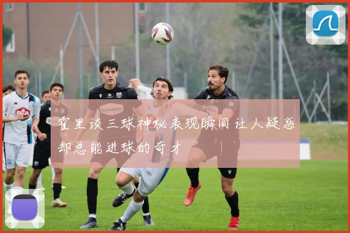 霍里谈三球神秘表现瞬间让人疑惑却总能进球的奇才