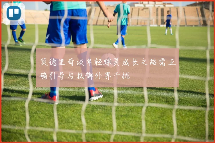 莫德里奇谈年轻球员成长之路需正确引导与抵御外界干扰