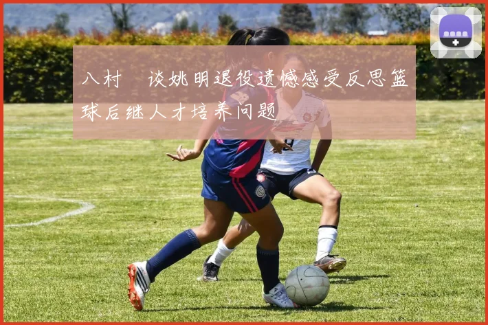 八村塁谈姚明退役遗憾感受反思篮球后继人才培养问题
