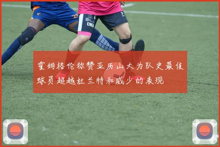 霍姆格伦称赞亚历山大为队史最佳球员超越杜兰特和威少的表现