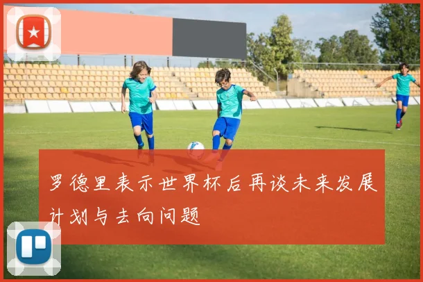 罗德里表示世界杯后再谈未来发展计划与去向问题