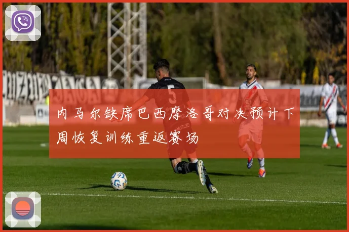 内马尔缺席巴西摩洛哥对决预计下周恢复训练重返赛场