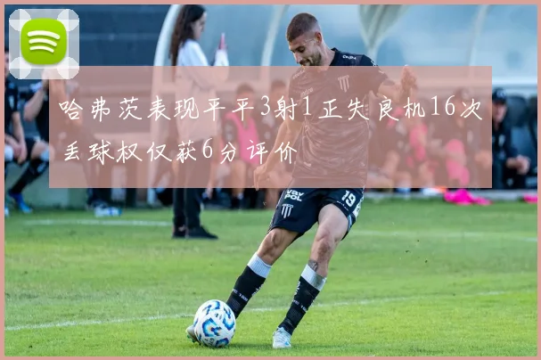 哈弗茨表现平平3射1正失良机16次丢球权仅获6分评价