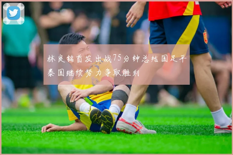 林良铭首发出战75分钟总结国足平泰国继续努力争取胜利