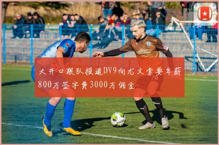大开口跟队报道DV9向尤文索要年薪800万签字费3000万佣金