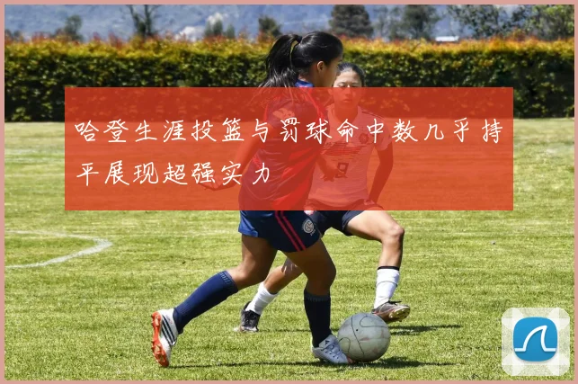 哈登生涯投篮与罚球命中数几乎持平展现超强实力