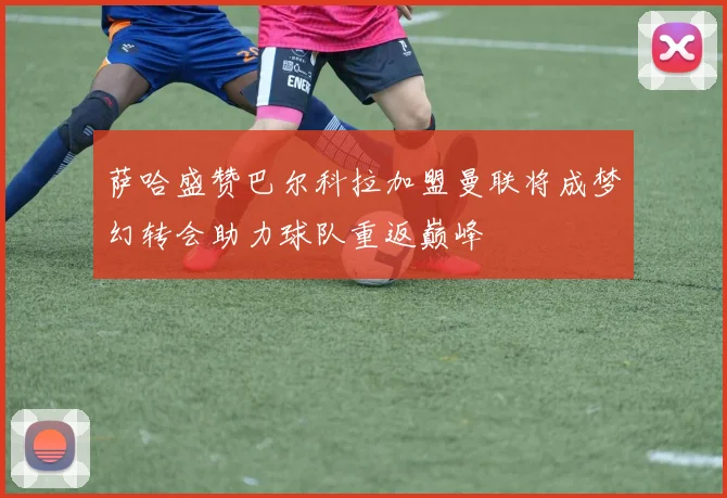 萨哈盛赞巴尔科拉加盟曼联将成梦幻转会助力球队重返巅峰