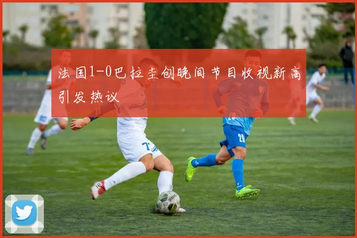 法国1-0巴拉圭创晚间节目收视新高引发热议