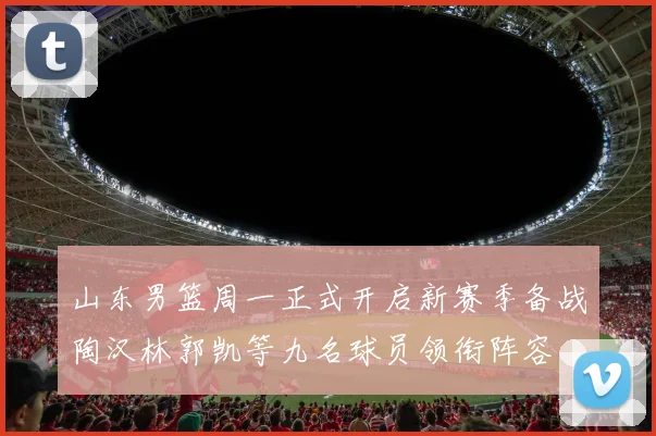 山东男篮周一正式开启新赛季备战陶汉林郭凯等九名球员领衔阵容