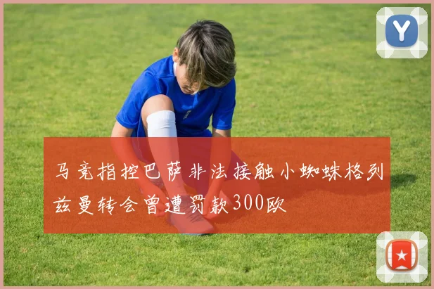 马竞指控巴萨非法接触小蜘蛛格列兹曼转会曾遭罚款300欧