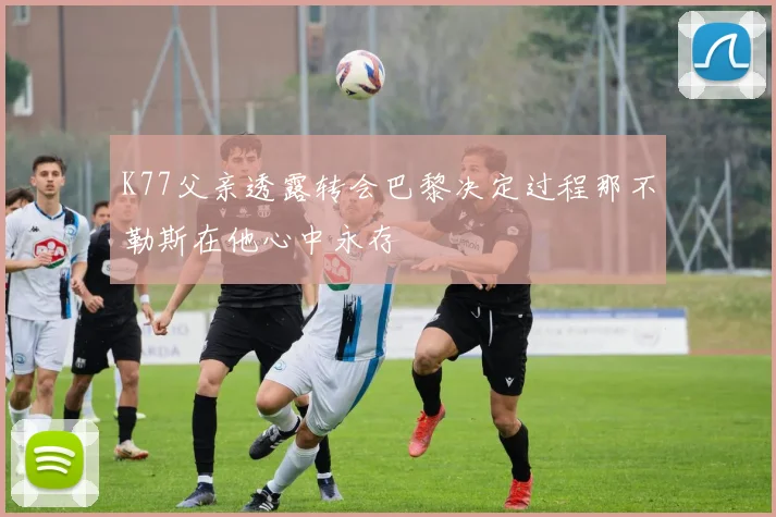 K77父亲透露转会巴黎决定过程那不勒斯在他心中永存