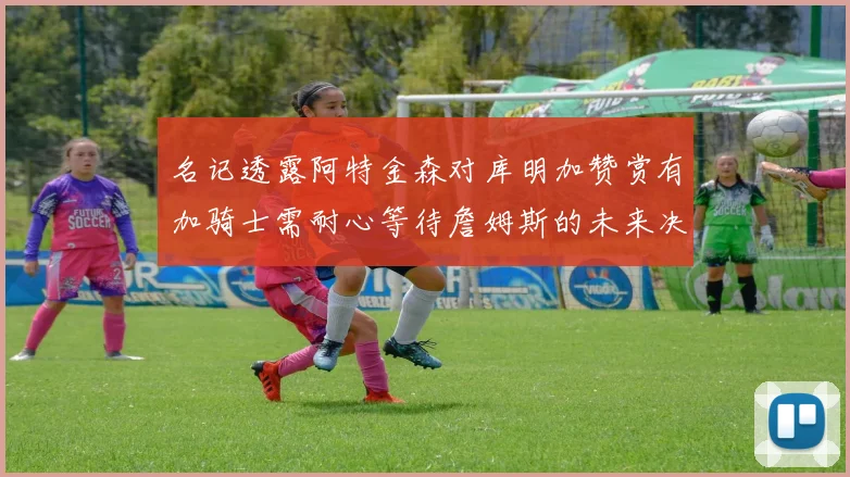 名记透露阿特金森对库明加赞赏有加骑士需耐心等待詹姆斯的未来决定